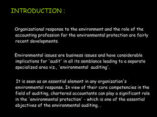 INTRODUCTION :
Organizational response to the environment and the role of the
accounting profession for the environmental protection are fairly
recent developments.
Environmental issues are business issues and have considerable
implications for 'audit' in all its semblance leading to a separate
specialized area viz., 'environmental auditing'.
It is seen as an essential element in any organization's
environmental response. In view of their core competencies in the
field of auditing, chartered accountants can play a significant role
in the 'environmental protection' - which is one of the essential
objectives of the environmental auditing. .
 