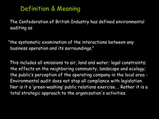 Definition & Meaning
The Confederation of British Industry has defined environmental
auditing as
“the systematic examination of the interactions between any
business operation and its surroundings.”
This includes all emissions to air, land and water; legal constraints;
the effects on the neighboring community, landscape and ecology;
the public’s perception of the operating company in the local area -
Environmental audit does not stop all compliance with legislation.
Nor is it a ‘green-washing’ public relations exercise…. Rather it is a
total strategic approach to the organization's activities.
 