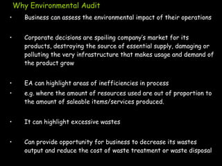 Why Environmental Audit
• Business can assess the environmental impact of their operations
• Corporate decisions are spoiling company’s market for its
products, destroying the source of essential supply, damaging or
polluting the very infrastructure that makes usage and demand of
the product grow
• EA can highlight areas of inefficiencies in process
• e.g. where the amount of resources used are out of proportion to
the amount of saleable items/services produced.
• It can highlight excessive wastes
• Can provide opportunity for business to decrease its wastes
output and reduce the cost of waste treatment or waste disposal
 