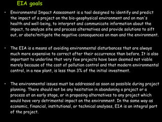 EIA goals
• Environmental Impact Assessment is a tool designed to identify and predict
the impact of a project on the bio-geophysical environment and on man's
health and well-being, to interpret and communicate information about the
impact, to analyze site and process alternatives and provide solutions to sift
out, or abate/mitigate the negative consequences on man and the environment.
• The EIA is a means of avoiding environmental disturbances that are always
much more expensive to correct after their occurrence than before. It is also
important to underline that very few projects have been deemed not viable
merely because of the cost of pollution control and that modern environmental
control, in a new plant, is less than 3% of the initial investment.
• The environmental issues must be addressed as soon as possible during project
planning. There should not be any hesitation in abandoning a project or a
process at an early stage, or in proposing alternatives to any project which
would have very detrimental impact on the environment. In the same way as
economic, financial, institutional, or technical analyses, EIA is an integral part
of the project.
 