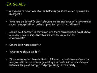 EA GOALS
“EA should provide answers to the following questions raised by company
managers :
• What are we doing? In particular, are we in compliance with government
regulations, guidelines, codes of practice, permits conditions ?
• Can we do it better? In particular, are there non regulated areas where
operations can be improved to minimize the impact on the
environment?
• Can we do it more cheaply ?
• What more should we do ?”
• It is also important to note that an EA cannot stand alone and must be
integrated in an overall management system and must include dialogue
between the plant manager and people living in the vicinity.
 