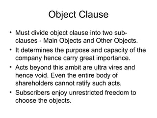 Object Clause
• Must divide object clause into two sub-
clauses - Main Objects and Other Objects.
• It determines the purpose and capacity of the
company hence carry great importance.
• Acts beyond this ambit are ultra vires and
hence void. Even the entire body of
shareholders cannot ratify such acts.
• Subscribers enjoy unrestricted freedom to
choose the objects.
 