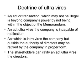 Doctrine of ultra vires
• An act or transaction, which may not be illegal,
is beyond company's power by not being
within the object of the Memorandum.
• An act ultra vires the company is incapable of
ratification.
• Act which is intra vires the company but
outside the authority of directors may be
ratified by the company in proper form.
• The shareholders can ratify an act ultra vires
the directors.
 
