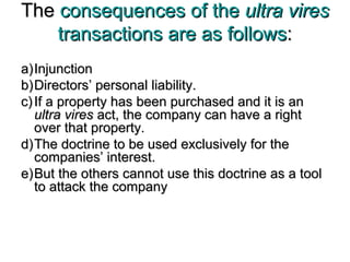 TheThe consequences of theconsequences of the ultra viresultra vires
transactions are as followstransactions are as follows::
a)a)InjunctionInjunction
b)b)Directors’ personal liability.Directors’ personal liability.
c)c) If a property has been purchased and it is anIf a property has been purchased and it is an
ultra viresultra vires act, the company can have a rightact, the company can have a right
over that property.over that property.
d)d)The doctrine to be used exclusively for theThe doctrine to be used exclusively for the
companies’ interest.companies’ interest.
e)e)But the others cannot use this doctrine as a toolBut the others cannot use this doctrine as a tool
to attack the companyto attack the company
 