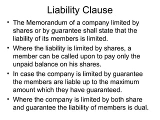 Liability Clause
• The Memorandum of a company limited by
shares or by guarantee shall state that the
liability of its members is limited.
• Where the liability is limited by shares, a
member can be called upon to pay only the
unpaid balance on his shares.
• In case the company is limited by guarantee
the members are liable up to the maximum
amount which they have guaranteed.
• Where the company is limited by both share
and guarantee the liability of members is dual.
 