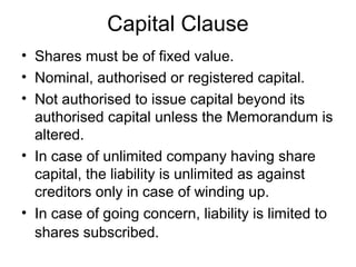 Capital Clause
• Shares must be of fixed value.
• Nominal, authorised or registered capital.
• Not authorised to issue capital beyond its
authorised capital unless the Memorandum is
altered.
• In case of unlimited company having share
capital, the liability is unlimited as against
creditors only in case of winding up.
• In case of going concern, liability is limited to
shares subscribed.
 