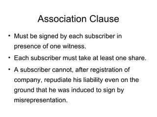 Association Clause
• Must be signed by each subscriber in
presence of one witness.
• Each subscriber must take at least one share.
• A subscriber cannot, after registration of
company, repudiate his liability even on the
ground that he was induced to sign by
misrepresentation.
 