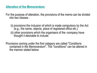 Alteration of the Memorandum:
For the purpose of alteration, the provisions of the memo can be divided
into two classes :
(i) provisions the inclusion of which is made compulsory by the Act
(e.g., the name, objects, place of registered office etc.)
(ii) other provisions which the organisers of the -company have
thought it desirable to include.
Provisions coming under the first category are called "Conditions
contained in the Memorandum". The "conditions" can be altered in
the manner stated below:
 