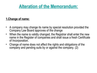 Alteration of the Memorandum:
1.Change of name:
• A company may change its name by special resolution provided the
Company Law Board approves of the change
• When the name is validly changed, the Registrar shall enter the new
name in the Register of companies and shall issue a fresh Certificate
of Incorporation.
• Change of name does not affect the rights and obligations of the
company and pending suits by or against the company. (2)
 