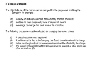 2. Change of Object:
The object clause of the memo can be changed for the purpose of enabling the
company, for example :
(a) to carry on its business more economically or more efficiently;
(b) to attain its main purpose by new or improved means ;
(c) to enlarge or change the local area of its operation;
The following procedure must be adopted for changing the object clause :
(i) A special resolution must be passed.
(ii) A petition must be filed to the Company Law Board for confirmation of the change.
(iii) Notice must be given to all persons whose interests will be affected by the change.
(iv) The consent of the creditors of the Company must be obtained or other claims paid
off or secured; etc. (3)
 