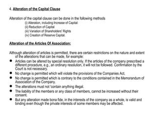 4. Alteration of the Capital Clause
Alteration of the capital clause can be done in the following methods
(i) Alteration, including Increase of Capital:
(ii) Reduction of Capital
(iii) Variation of Shareholders' Rights
(iv) Creation of Reserve Capital.
Alteration of the Articles Of Association:
Although alteration of articles is permitted, there are certain restrictions on the nature and extent
of the alterations that can be made, for example:
 Articles can be altered by special resolution only. If the articles of the company prescribed a
different procedure, e.g., an ordinary resolution, it will not be followed. Confirmation by the
Court is not necessary.
 No change is permitted which will violate the provisions of the Companies Act.
 No change is permitted which is contrary to the conditions contained in the Memorandum of
Association of the Company.
 The alterations must not 'contain anything illegal.
 The liability of the members or any class of members, cannot be increased without their
consent.
 But any alteration made bona fide, in the interests of the company as a whole, is valid and
binding even though the private interests of some members may be affected.
 
