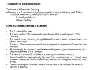 The legal effects of the Memorandum:
The Contractual Powers of a Company
A Company or a Corporation is a legal person capable of suing and of being sued. But the
contractual powers of a company are limited in two ways :
(i) natural possibility and
(ii) legal possibility.
Forms of Contracts and Deeds of a Company
• The Doctrine of Ultra Vires
• The Memorandum of Association determines the constitution and the powers of 'the
Company.
• The important rules concerning the legal effects of the memorandum can be summed up as
follows, for example:
• The terms of the memorandum constitute a binding contract between the Company and the
members.
• All acts done by the directors or members beyond the powers given in the memo, are ultra
vires and not binding on the Company.
• The members cannot ratify ultra vires acts, even by an unanimous resolution.
• If an act is within the powers given by the memo (intra vires the memo) but contrary to some
provision of the articles (ultra vires the articles) members can change the articles and ratify
the act.
• Directors entering into ultra vires contracts may be liable to the third party for breach of
warranty of authority.
 