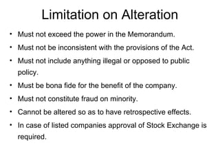 Limitation on Alteration
• Must not exceed the power in the Memorandum.
• Must not be inconsistent with the provisions of the Act.
• Must not include anything illegal or opposed to public
policy.
• Must be bona fide for the benefit of the company.
• Must not constitute fraud on minority.
• Cannot be altered so as to have retrospective effects.
• In case of listed companies approval of Stock Exchange is
required.
 