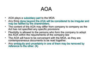 AOAAOA
• AOA plays aAOA plays a subsidiary partsubsidiary part to the MOAto the MOA
• Any thingAny thing done beyond the AOA will be considered to be irregular anddone beyond the AOA will be considered to be irregular and
may be ratified by the shareholdersmay be ratified by the shareholders..
• The content of the AOA may differ from company to company as theThe content of the AOA may differ from company to company as the
Act has not specified any specific provisionsAct has not specified any specific provisions
• Flexibility is allowed to the persons who form the company to adoptFlexibility is allowed to the persons who form the company to adopt
the AOA within the requirements of the company lawthe AOA within the requirements of the company law
• The AOA will have to be conversant with the MOA, as they areThe AOA will have to be conversant with the MOA, as they are
contemporaneous documents to be read together.contemporaneous documents to be read together.
• AnyAny ambiguity and uncertainty in one of them may be removed byambiguity and uncertainty in one of them may be removed by
reference to the other. (4)reference to the other. (4)
 