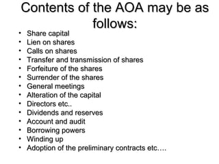 Contents of the AOA may be asContents of the AOA may be as
follows:follows:
• Share capitalShare capital
• Lien on sharesLien on shares
• Calls on sharesCalls on shares
• Transfer and transmission of sharesTransfer and transmission of shares
• Forfeiture of the sharesForfeiture of the shares
• Surrender of the sharesSurrender of the shares
• General meetingsGeneral meetings
• Alteration of the capitalAlteration of the capital
• Directors etc..Directors etc..
• Dividends and reservesDividends and reserves
• Account and auditAccount and audit
• Borrowing powersBorrowing powers
• Winding upWinding up
• Adoption of the preliminary contracts etc….Adoption of the preliminary contracts etc….
 