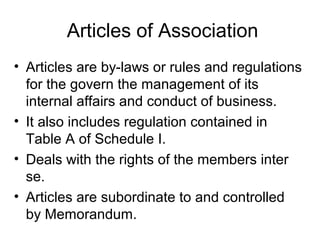 Articles of Association
• Articles are by-laws or rules and regulations
for the govern the management of its
internal affairs and conduct of business.
• It also includes regulation contained in
Table A of Schedule I.
• Deals with the rights of the members inter
se.
• Articles are subordinate to and controlled
by Memorandum.
 
