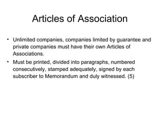 Articles of Association
• Unlimited companies, companies limited by guarantee and
private companies must have their own Articles of
Associations.
• Must be printed, divided into paragraphs, numbered
consecutively, stamped adequately, signed by each
subscriber to Memorandum and duly witnessed. (5)
 