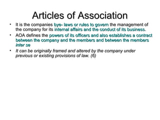 Articles of AssociationArticles of Association
• It is the companiesIt is the companies bye- laws or rules to governbye- laws or rules to govern the management ofthe management of
the company for itsthe company for its internal affairs and the conduct of its businessinternal affairs and the conduct of its business..
• AOA defines theAOA defines the powers of its officers and also establishes a contractpowers of its officers and also establishes a contract
between the company and the members and between the membersbetween the company and the members and between the members
inter seinter se
• It can be originally framed and altered by the company underIt can be originally framed and altered by the company under
previous or existing provisions of law. (6)previous or existing provisions of law. (6)
 