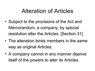 Alteration of Articles
• Subject to the provisions of the Act and
Memorandum, a company, by special
resolution alter the Articles. [Section 31]
• The alteration binds members in the same
way as original Articles.
• A company cannot in any manner deprive
itself of the powers to alter its Articles.
 