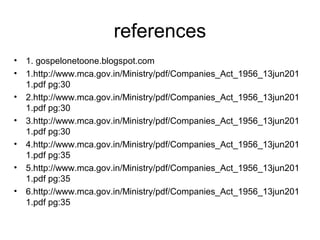 references
• 1. gospelonetoone.blogspot.com
• 1.http://www.mca.gov.in/Ministry/pdf/Companies_Act_1956_13jun201
1.pdf pg:30
• 2.http://www.mca.gov.in/Ministry/pdf/Companies_Act_1956_13jun201
1.pdf pg:30
• 3.http://www.mca.gov.in/Ministry/pdf/Companies_Act_1956_13jun201
1.pdf pg:30
• 4.http://www.mca.gov.in/Ministry/pdf/Companies_Act_1956_13jun201
1.pdf pg:35
• 5.http://www.mca.gov.in/Ministry/pdf/Companies_Act_1956_13jun201
1.pdf pg:35
• 6.http://www.mca.gov.in/Ministry/pdf/Companies_Act_1956_13jun201
1.pdf pg:35
 