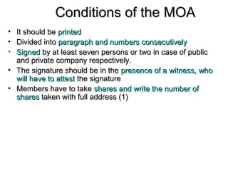 Conditions of the MOAConditions of the MOA
• It should beIt should be printedprinted
• Divided intoDivided into paragraph and numbers consecutivelyparagraph and numbers consecutively
• SignedSigned by at least seven persons or two in case of publicby at least seven persons or two in case of public
and private company respectively.and private company respectively.
• The signature should be in theThe signature should be in the presence of a witness, whopresence of a witness, who
will have to attestwill have to attest the signaturethe signature
• Members have to takeMembers have to take shares and write the number ofshares and write the number of
sharesshares taken with full address (1)taken with full address (1)
 