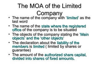 The MOA of the LimitedThe MOA of the Limited
CompanyCompany
• The name of the company with ‘The name of the company with ‘limited’limited’ as theas the
last wordlast word
• The name of theThe name of the state where the registeredstate where the registered
officeoffice of the company is to be situatedof the company is to be situated
• The objects of the company stating theThe objects of the company stating the ‘Main‘Main
objects’ and the ‘other objects’objects’ and the ‘other objects’
• The declaration about theThe declaration about the liability of theliability of the
membersmembers isis limitedlimited ( limited by shares or( limited by shares or
guarantee)guarantee)
• The amount of theThe amount of the authorized share capital,authorized share capital,
divided into shares of fixed amounts.divided into shares of fixed amounts.
 