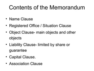 Contents of the Memorandum
• Name Clause
• Registered Office / Situation Clause
• Object Clause- main objects and other
objects
• Liability Clause- limited by share or
guarantee
• Capital Clause.
• Association Clause
 
