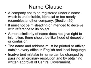 Name Clause
• A company not to be registered under a name
which is undesirable, identical or too nearly
resembles another company. [Section 20]
• It must not be misleading or intended to deceive
with reference to its object.
• A mere similarity of name does not give right to
injunction, there should be likelihood of deception
or confusion.
• The name and address must be printed or affixed
outside every office in English and local language.
• Inadvertent mistake in name can be changed by
passing an ordinary resolution and by obtaining
written approval of Central Government.
 