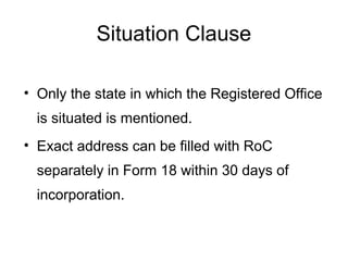 Situation Clause
• Only the state in which the Registered Office
is situated is mentioned.
• Exact address can be filled with RoC
separately in Form 18 within 30 days of
incorporation.
 