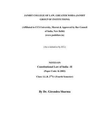 JANHIT COLLEGE OF LAW, GREATER NOIDA (JANHIT
GROUP OF INSTITUTIONS)
(Affiliated to CCS University, Meerut & Approved by Bar Council
of India, New Delhi)
(www.janhitlaw.in)
(An e-initiative by JCL)
NOTES ON
Constitutional Law of India –II
(Paper Code: K-2002)
Class: LL.B. 2nd
Yr (Fourth Semester)
By Dr. Girendra Sharma
 