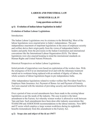 LABOUR AND INDUSTRIAL LAW
SEMESTER LL.B. IV
Long questions-section (a)
q-1) Evolution of indian labour legislation in india?
Evolution of Indian Labour Legislations
Introduction:
The Indian Labour Legislations owe its existence to the British Raj. Most of the
labour legislations were enacted prior to India’s independence. The post
independence enactment of important legislations in the areas of employee security
and welfare derive their origin partly from the vision of independent India’s
leaders and partly from the provisions in the Indian Constitution and international
conventions like the International Labour Organization (ILO). The labour
legislations were also enacted keeping in mind the international standards on
Human Rights and United Nations Protocols.
Historical Perspectives on Indian Labour Legislations.
Initial periods of imperialism were based on exploitation of the worker class. With
the emergence of ILO at an international level and with the inhumane treatment
meted out to workmen being replaced with an outlook of dignity of labour, the
whole scenario of labour legislations began in pre independence India.
After independence legislations related to worker welfare like Provident Fund Act,
Employee State Insurance Act, Payment of Bonus Act and Payment of Gratuity
Act were enacted with the intention of providing security and retirement benefits to
workmen.
Over a period of time several amendments have been made to the existing labour
legislations as per the needs of the industry. The case in point is the latest
amendment to the Factory Act whereby women worker is allowed to work between
7pm and 6am. Such amendments have been done after industry associations like
NASSCOM and ASSOCHAM recommendations to the labour ministry. Now BPO
and IT sector which employs a large women workforce during its nightshifts
benefits tremendously from this amendment to the Factory Act.
q-2) Scope aim and object of the id act 1947?
 