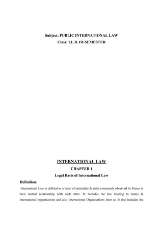 Subject: PUBLIC INTERNATIONAL LAW
Class: LL.B. III-SEMESTER
INTERNATIONAL LAW
CHAPTER 1
Legal Basis of International Law
Definition:
International Law is defined as a body of principles & rules commonly observed by States in
their mutual relationship with each other. It; includes the law relating to States &
International organisations and also International Organisations inter se. It also includes the
 