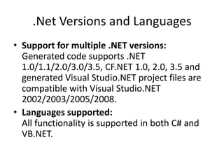 .Net Versions and LanguagesSupport for multiple .NET versions:Generated code supports .NET 1.0/1.1/2.0/3.0/3.5, CF.NET 1.0, 2.0, 3.5 and generated Visual Studio.NET project files are compatible with Visual Studio.NET 2002/2003/2005/2008. Languages supported:All functionality is supported in both C# and VB.NET. 