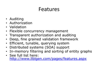 FeaturesAuditingAuthorizationValidationFlexible concurrency managementTransparent authorization and auditingDeep, fine grained validation frameworkEfficient, tunable, querying systemDistributed systems (SOA) supportIn-memory filtering and sorting of entity graphsSee full list here: http://www.llblgen.com/pages/features.aspx
