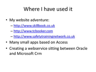 Where I have used itMy website adventure:http://www.skillbook.co.ukhttp://www.tcbooker.comhttp://www.safetytrainingnetwork.co.ukMany small apps based on AccessCreating a webservice sitting between Oracle and Microsoft Crm