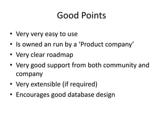 Good PointsVery very easy to useIs owned an run by a ‘Product company’Very clear roadmapVery good support from both community and companyVery extensible (if required)Encourages good database design