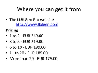Where you can get it fromThe LLBLGen Pro websitehttp://www.llblgen.comPricing1 to 2 - EUR 249.003 to 5 - EUR 219.006 to 10 - EUR 199.0011 to 20 - EUR 189.00More than 20 - EUR 179.00