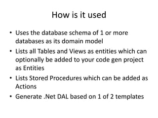 How is it usedUses the database schema of 1 or more databases as its domain modelLists all Tables and Views as entities which can optionally be added to your code gen project as EntitiesLists Stored Procedures which can be added as ActionsGenerate .Net DAL based on 1 of 2 templates
