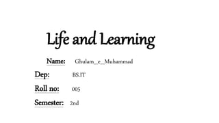Life and Learning
Name: Ghulam_e_Muhammad
Dep: BS.IT
Roll no: 005
Semester: 2nd
 