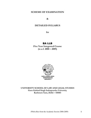 SCHEME OF EXAMINATION

                            &

             DETAILED SYLLABUS

                            for



                     BA LLB
           Five Year Integrated Course
                (w.e.f. 2008 – 2009)




UNIVERSITY SCHOOL OF LAW AND LEGAL STUDIES
     Guru Gobind Singh Indraprastha University
           Kashmere Gate, Delhi – 110403




        (With effect from the Academic Session 2008-2009)   1
 