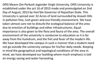 OPJS Means Om Parkash Jogender Singh University. OPJS University is
established under the act 16 of 2013 made and promulgated on 2nd
Day of August, 2013 by Hon’ble Governor of Rajasthan State. This
University is spread over 32 Acres of land surrounded by Aravali Hills
in pollution free, lush green and eco friendly environment. We have
taken utmost care not to disturb the ecological balance of the area
due to erection of buildings and other infrastructures. Equal
importance is also given to the flora and fauna of the area. The overall
environment of the university is conducive to education as it is far
away from the humdrum, and the fret and fever of the modern life.
We have developed the campus in such a manner that a student need
not go outside the university campus for his/her daily needs. Keeping
in mind the geographical and topological conditions of the area in
mind, we have developed our building where much emphasis is laid
on energy saving and water harvesting.
 