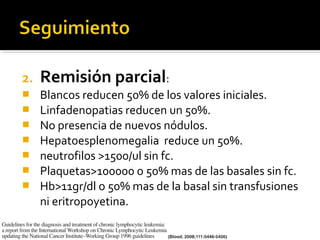 2.   Remisión parcial:
    Blancos reducen 50% de los valores iniciales.
    Linfadenopatias reducen un 50%.
    No presencia de nuevos nódulos.
    Hepatoesplenomegalia reduce un 50%.
    neutrofilos >1500/ul sin fc.
    Plaquetas>100000 o 50% mas de las basales sin fc.
    Hb>11gr/dl o 50% mas de la basal sin transfusiones
     ni eritropoyetina.
 