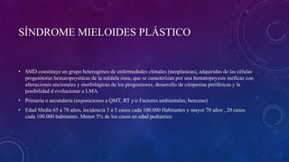 SÍNDROME MIELOIDES PLÁSTICO
• SMD constituye un grupo heterogéneo de enfermedades clónales (neoplasicas), adquiridas de las células
progenitoras hematopoyeticas de la médula ósea, que se caracterizan por una hematopoyesis ineficaz con
alteraciones uncionales y morfológicas de los progenitores, desarrollo de citopenias periféricas y la
posibilidad d evolucionar a LMA.
• Primaria o secundaria (exposiciones a QMT, RT y/o Factores ambientales, benceno)
• Edad Media 65 a 70 años, incidencia 3 a 5 casos cada 100.000 Habitantes y mayor 70 años , 20 casos
cada 100.000 habitantes. Menor 5% de los casos en edad pediatrico
 