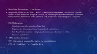 • Diagnóstico: Es complejos y es por descarte
• Diagnóstico diferencial: Def. VitB12, Folico, exposición a metales pesados y otro tóxicos, Trapeutica
citoxica recinte, inflamación incluye HIV Cancer Enf reumatológico, Enf cronica hepatica alcoholimo,
hiperesplenismo, hipertensión portal, Enf renal, SMP, Insuficiencia medular adquirida o congénita.
• MO: Medulograma
• Granulocitos: neutrofilos agranulares, Pelger-Huet
• Megacariocitos: Micromegacariocitos, hipogoulados, bi o ultinucleados
• Serie Rojas: Núcleo asimétrico o múltiple, puentes internuclear, sideroblastos en anillos,
• Balastos vs promielocitos
• BMO: cambios displasicos
• CTF: Diferenciar de los neutrofilos atípicos con los mieloblastos
• CTG: +8, -Y, del(20q) + 7 o – 7 o del 7q, del 5q
 