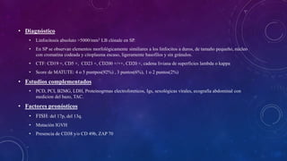 • Diagnóstico
• Linfocitosis absoluto >5000/mm3 LB clónale en SP.
• En SP se observan elementos morfológicamente similiares a los linfocitos a duros, de tamaño pequeño, núcleo
con cromatina codeada y citoplasma escaso, ligeramente basofilos y sin gránulos.
• CTF: CD19 +, CD5 +, CD23 +, CD200 +/++, CD20 +, cadena liviana de superficies lambda o kappa
• Score de MATUTE: 4 o 5 puntpos(92%) , 3 puntos(6%), 1 o 2 puntos(2%)
• Estudios complementados
• PCD, PCI, B2MG, LDH, Proteinogrmas electroforeticos, Igs, sexológicas vírales, ecografia abdominal con
medicion del bazo, TAC.
• Factores pronósticos
• FISH: del 17p, del 13q.
• Mutación IGVH
• Presencia de CD38 y/o CD 49b, ZAP 70
 