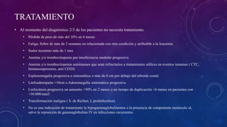 TRATAMIENTO
• Al momento del diagnóstico 2/3 de los pacientes no necesita tratamiento.
• Pérdida de peso de más del 10% en 6 meses
• Fatiga, fiebre de más de 2 semanas no relacionada con otra condición y atribuible a la leucemia
• Sudor nocturno más de 1 mes
• Anemia y/o trombocitopenia por insuficiencia medular progresiva
• Anemia y/o trombocitopenia autoimunes que sean refractarios a tratamientos utilices en eventos inmunes ( CTC,
Inmunosupresores, anti CD20)
• Esplenomegalia progresiva o sintomática o más de 6 cm por debajo del reborde costal
• Linfoadenopatía >10cm o Adenomegalia sintomática progresiva
• Linfocitosis progresiva un aumento >50% en 2 meses o un tiempo de duplicación <6 meses en pacientes con
>30.000/mm3
• Transformación maligna ( S. de Richter, L prolinfocitica)
• No es una indicación de tratamiento la hipogammaglobulinemia o la presencia de componente monóculo al,
salvo la reposición de gammaglobulina IV en infecciones recurrentes
 