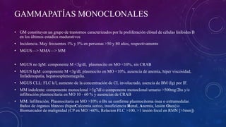 GAMMAPATÍAS MONOCLONALES
• GM constituyen un grupo de trastornos caracterizados por la proliferación clónal de células linfoides B
en los últimos estadios madurativos
• Incidencia. Muy frecuentes 1% y 5% en personas >50 y 80 años, respectivamente
• MGUS—> MMA—> MM
• MGUS no IgM: componente M <3g/dl, plasmocito en MO <10%, sin CRAB
• MGUS IgM: componente M <3g/dl, plasmocito en MO <10%, ausencia de anemia, híper viscosidad,
linfadenopatia, hepatoesplenomegalia.
• MGUS CLL: FLC k/l, aumento de la concentración de CL involucrado, usencia de BM (Ig) por IF.
• MM indolente: componente monoclonal >3g7dl o componente monoclonal urnario >500mg/2hs y/o
infiltración plasmocitaria en MO 10 - 60 % y ausencias de CRAB
• MM: Infiltración. Plasmocitaria en MO >10% o Bx ue confirme plasmocitoma ósea o extramedular.
Baños de órganos blancos (hiperCalcemia serico, insuficiencia Renal, Anemia, lesión Osea) o
Biomarcador de malignidad (CP en MO >60%, Relacion FLC >100, >1 lesión focal en RMN [>5mm])
 