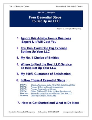 The LLC Resource Center                                     Information & Tools for LLC Owners


                                      The LLC Blueprint

                             Four Essential Steps
                              To Set Up An LLC

                                                              Prepared by Attorney Bob Montgomery




           1. Ignore this Advice from a Business
              Expert & It Will Cost You

          2. You Can Avoid One Big Expense
             Setting Up Your LLC

          3. My No. 1 Choice of Entities

          4. Where to Find the Best LLC Service
             To Help Set Up Your LLC
          5. My 100% Guarantee of Satisfaction

          6. Follow These 4 Essential Steps . . .
               STEP 1:        Check A Name and Make Filing With State Filing Office
               STEP 2:        Prepare & Sign an Operating Agreement
               STEP 3:        Prepare Organizational Minutes
               STEP 4:        Obtain EIN from IRS & Set Up New Bank Account
               Final Inst:    How to Properly Operate & Maintain Your New LLC
               Glossary:      Glossary of Helpful Terminology



           7. How to Get Started and What to Do Next

Provided by Attorney Bob Montgomery   Call Anytime 1-888-527-6207     bmontgomerylaw@gmail.com
 