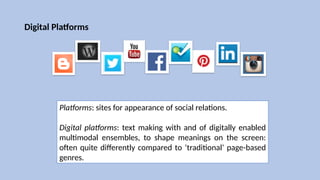 Digital Platforms
Platforms: sites for appearance of social relations.
Digital platforms: text making with and of digitally enabled
multimodal ensembles, to shape meanings on the screen:
often quite differently compared to ‘traditional’ page-based
genres.
 