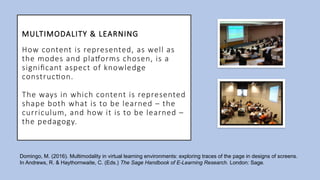 MULTIMODALITY & LEARNING
How content is represented, as well as
the modes and platforms chosen, is a
significant aspect of knowledge
construction.
The ways in which content is represented
shape both what is to be learned – the
curriculum, and how it is to be learned –
the pedagogy.
Domingo, M. (2016). Multimodality in virtual learning environments: exploring traces of the page in designs of screens.
In Andrews, R. & Haythornwaite, C. (Eds.) The Sage Handbook of E-Learning Research. London: Sage.
 